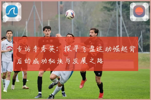 专访李秀英：探寻飞盘运动崛起背后的成功秘诀与发展之路