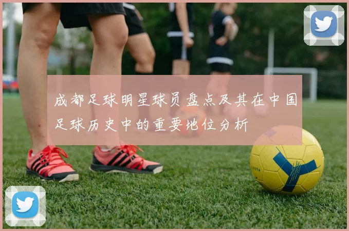 成都足球明星球员盘点及其在中国足球历史中的重要地位分析