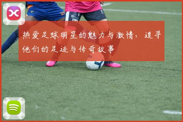 热爱足球明星的魅力与激情，追寻他们的足迹与传奇故事