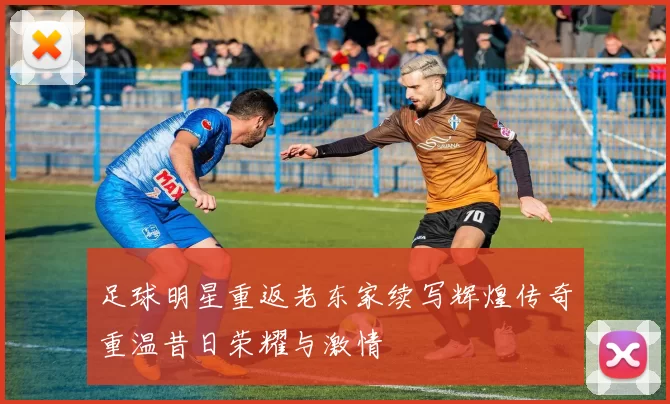 足球明星重返老东家续写辉煌传奇重温昔日荣耀与激情