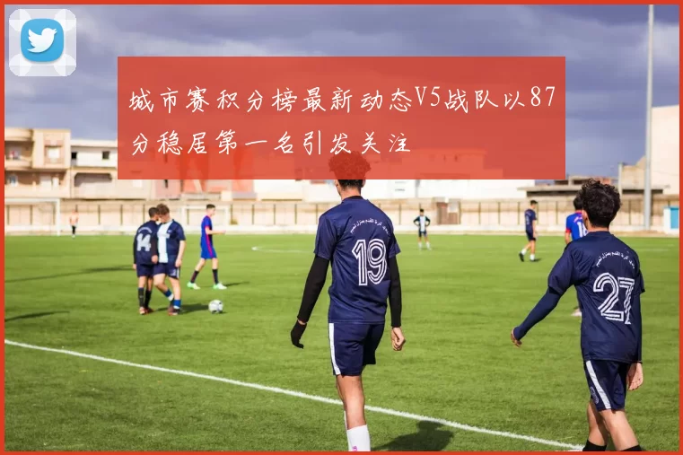 城市赛积分榜最新动态V5战队以87分稳居第一名引发关注