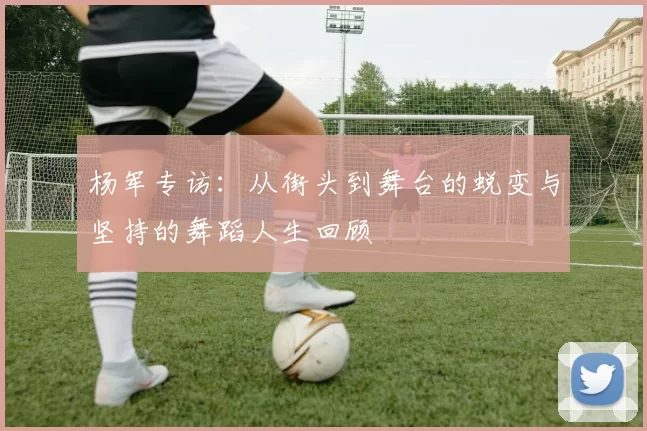 杨军专访：从街头到舞台的蜕变与坚持的舞蹈人生回顾