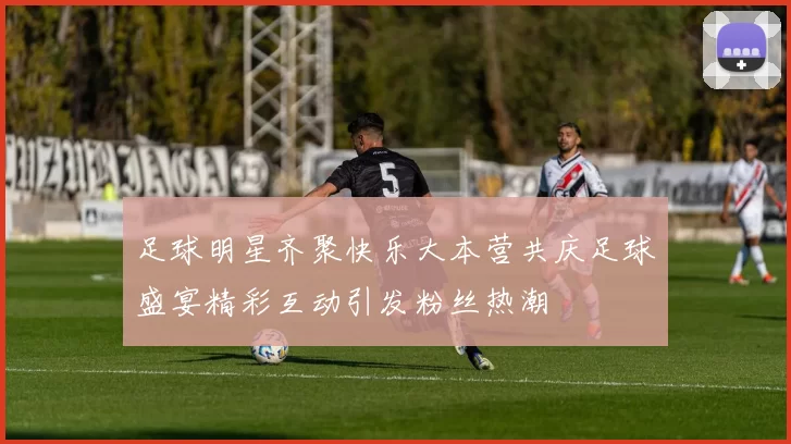 足球明星齐聚快乐大本营共庆足球盛宴精彩互动引发粉丝热潮