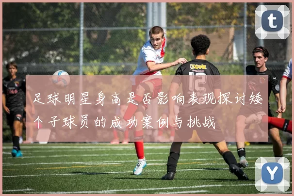 足球明星身高是否影响表现探讨矮个子球员的成功案例与挑战