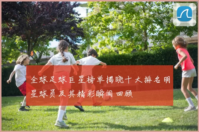 全球足球巨星榜单揭晓十大排名明星球员及其精彩瞬间回顾