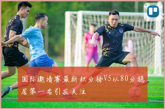 国际邀请赛最新积分榜V5以80分稳居第一名引发关注