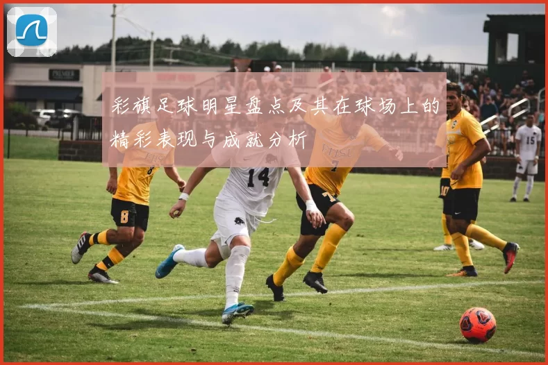 彩旗足球明星盘点及其在球场上的精彩表现与成就分析