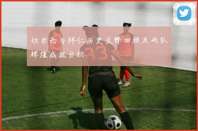 切尔西与拜仁历史交锋回顾及两队辉煌成就分析