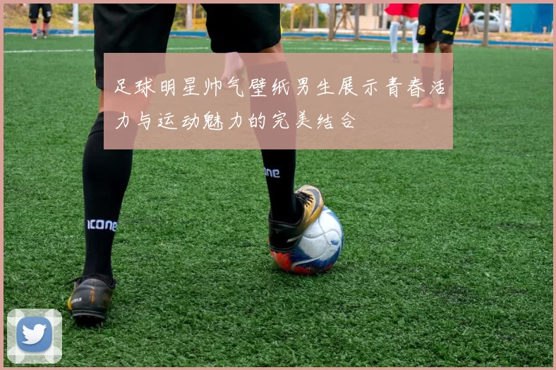 足球明星帅气壁纸男生展示青春活力与运动魅力的完美结合