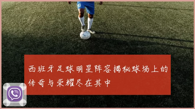 西班牙足球明星阵容揭秘球场上的传奇与荣耀尽在其中
