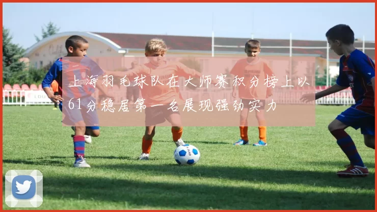上海羽毛球队在大师赛积分榜上以61分稳居第一名展现强劲实力