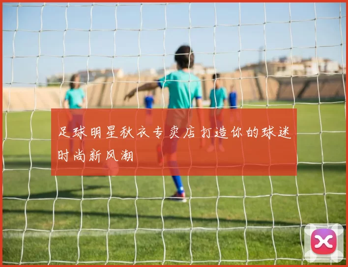 足球明星秋衣专卖店打造你的球迷时尚新风潮