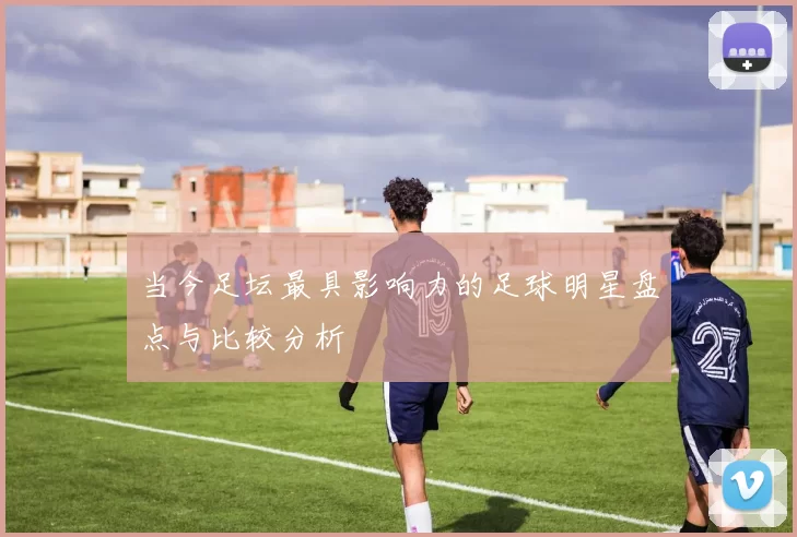 当今足坛最具影响力的足球明星盘点与比较分析
