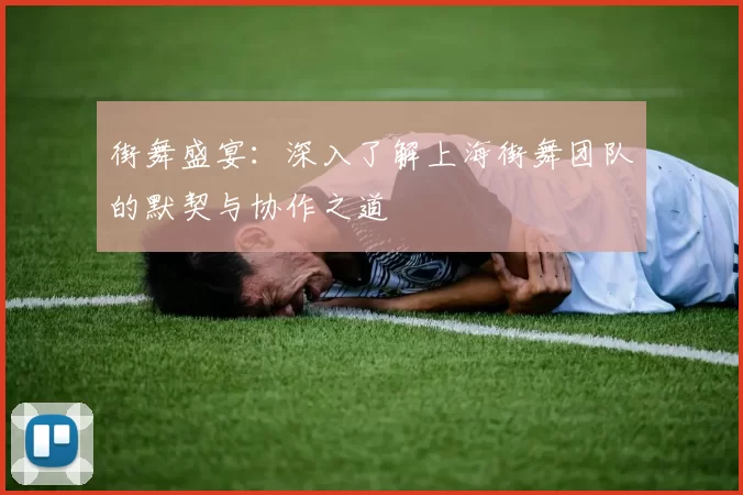 街舞盛宴：深入了解上海街舞团队的默契与协作之道