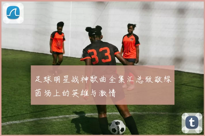 足球明星战神歌曲全集汇总致敬绿茵场上的英雄与激情