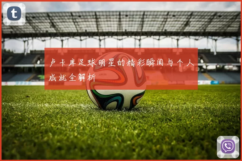 卢卡库足球明星的精彩瞬间与个人成就全解析