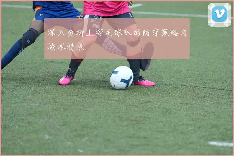 深入分析上海足球队的防守策略与战术特点