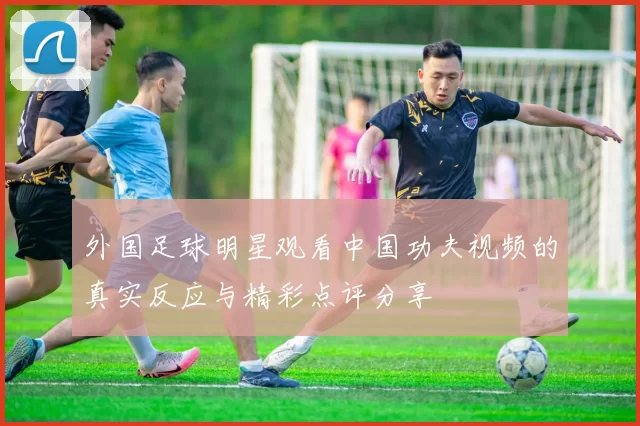 外国足球明星观看中国功夫视频的真实反应与精彩点评分享