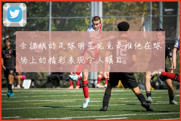 会拐线的足球明星究竟是谁他在球场上的精彩表现令人瞩目