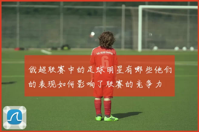 俄超联赛中的足球明星有哪些他们的表现如何影响了联赛的竞争力