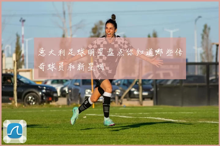 意大利足球明星盘点你知道哪些传奇球员和新星吗