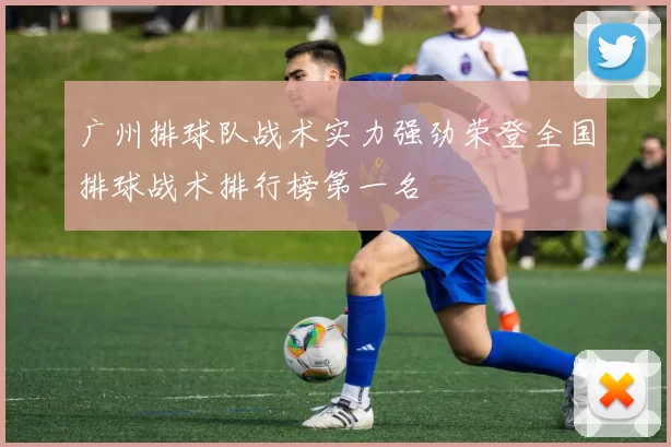 广州排球队战术实力强劲荣登全国排球战术排行榜第一名