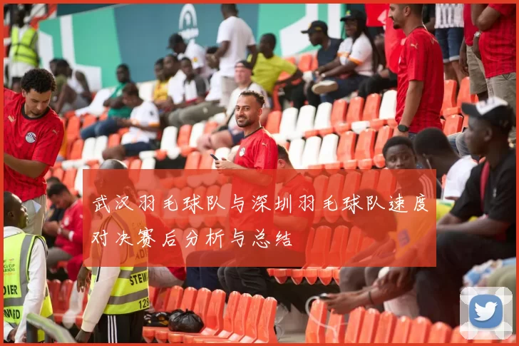 武汉羽毛球队与深圳羽毛球队速度对决赛后分析与总结