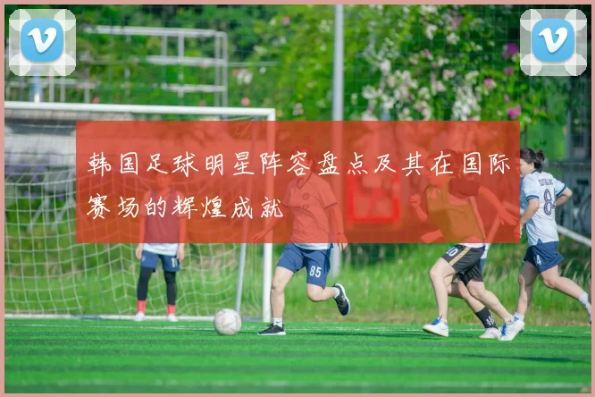 韩国足球明星阵容盘点及其在国际赛场的辉煌成就
