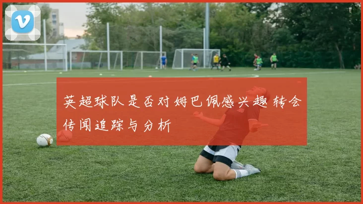 英超球队是否对姆巴佩感兴趣 转会传闻追踪与分析