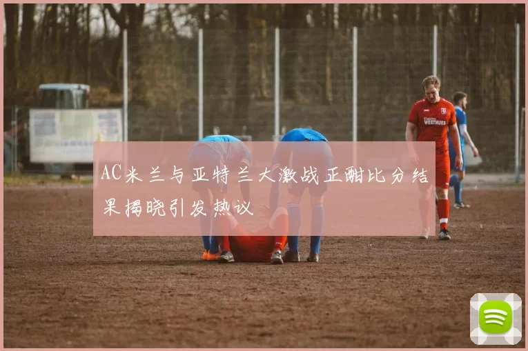 AC米兰与亚特兰大激战正酣比分结果揭晓引发热议