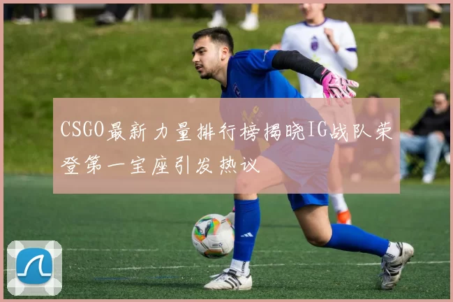 CSGO最新力量排行榜揭晓IG战队荣登第一宝座引发热议