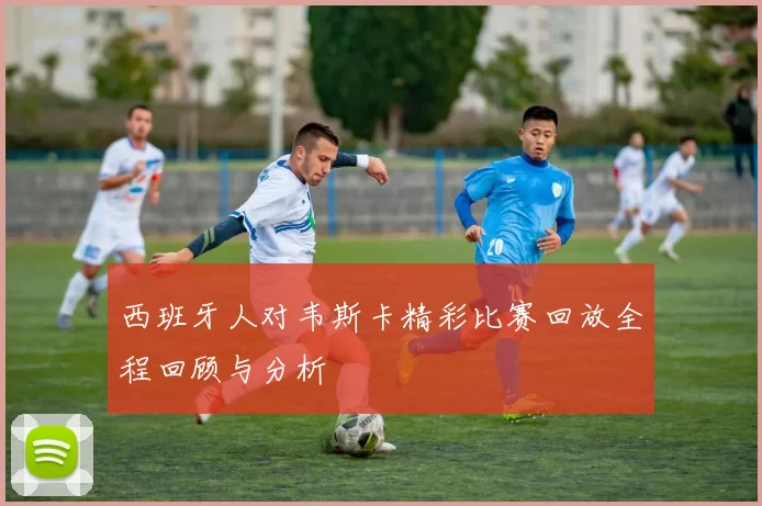 西班牙人对韦斯卡精彩比赛回放全程回顾与分析