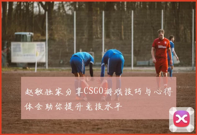 赵敏独家分享CSGO游戏技巧与心得体会助你提升竞技水平
