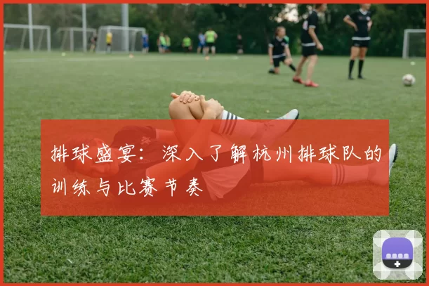 排球盛宴：深入了解杭州排球队的训练与比赛节奏