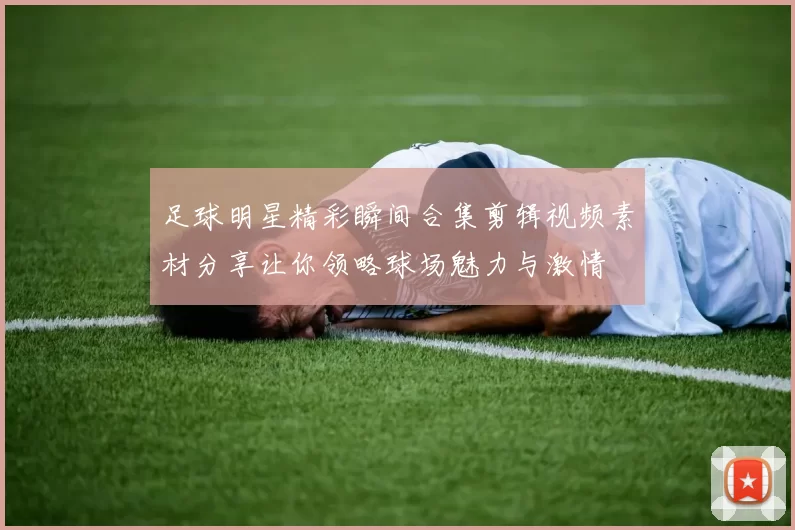 足球明星精彩瞬间合集剪辑视频素材分享让你领略球场魅力与激情