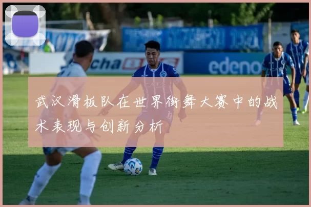 武汉滑板队在世界街舞大赛中的战术表现与创新分析