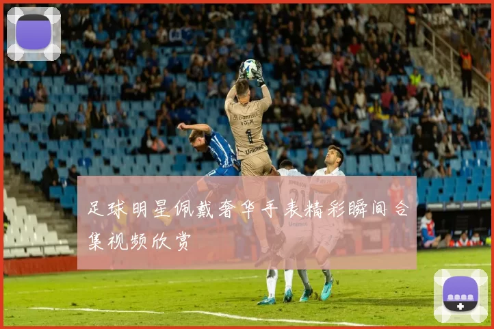 足球明星佩戴奢华手表精彩瞬间合集视频欣赏