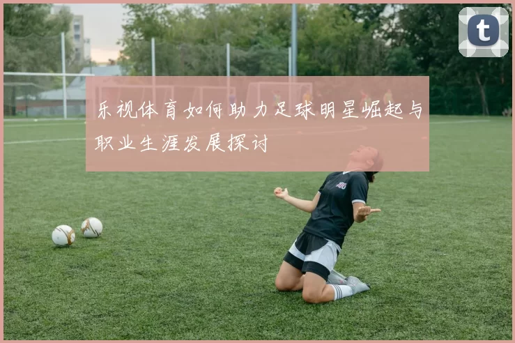 乐视体育如何助力足球明星崛起与职业生涯发展探讨