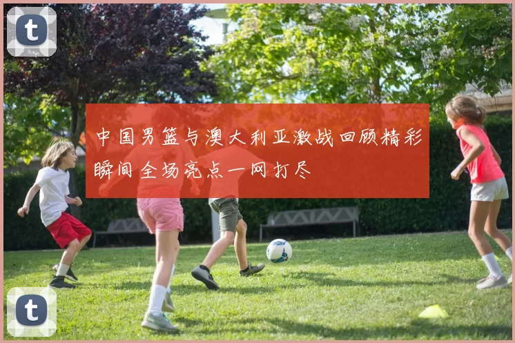 中国男篮与澳大利亚激战回顾精彩瞬间全场亮点一网打尽