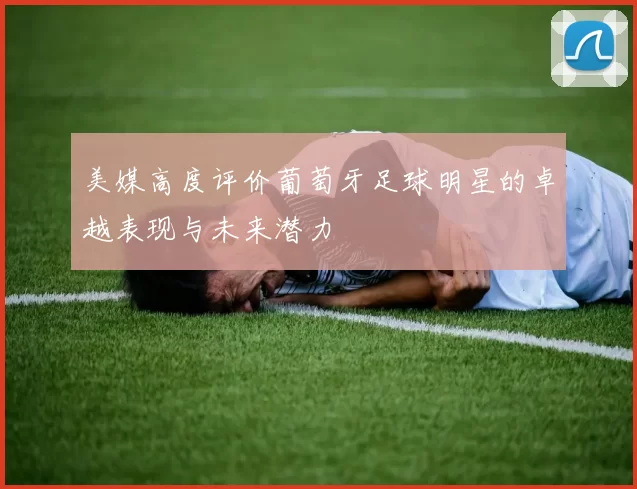 美媒高度评价葡萄牙足球明星的卓越表现与未来潜力