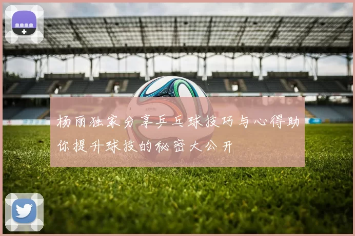 杨丽独家分享乒乓球技巧与心得助你提升球技的秘密大公开