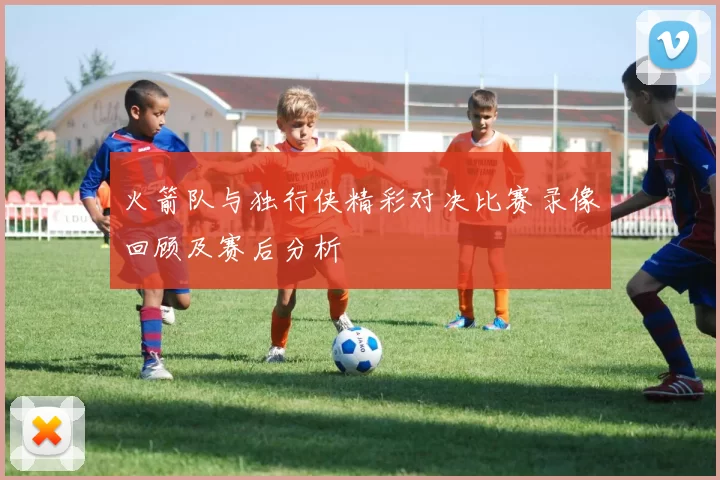 火箭队与独行侠精彩对决比赛录像回顾及赛后分析
