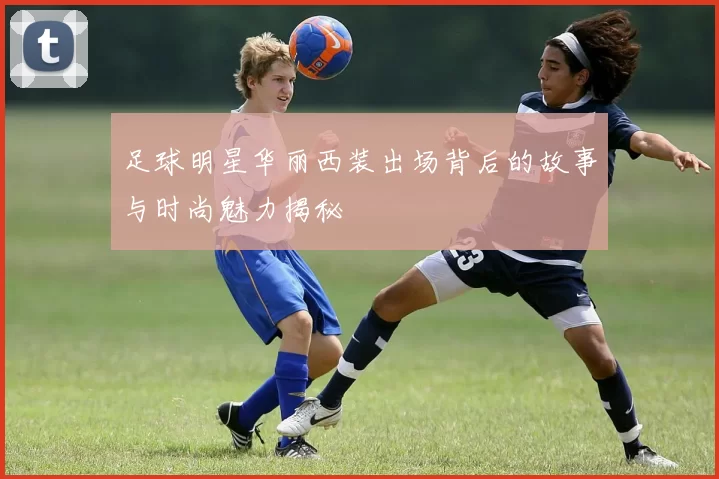 足球明星华丽西装出场背后的故事与时尚魅力揭秘