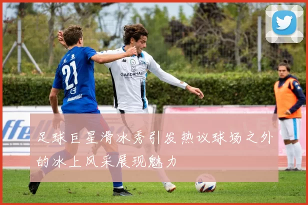 足球巨星滑冰秀引发热议球场之外的冰上风采展现魅力