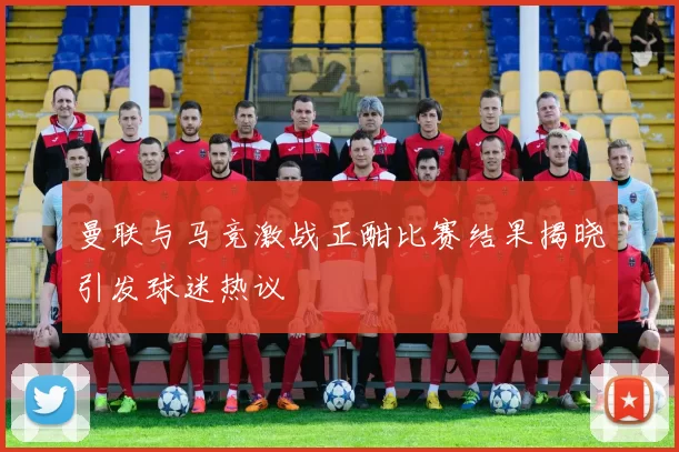 曼联与马竞激战正酣比赛结果揭晓引发球迷热议