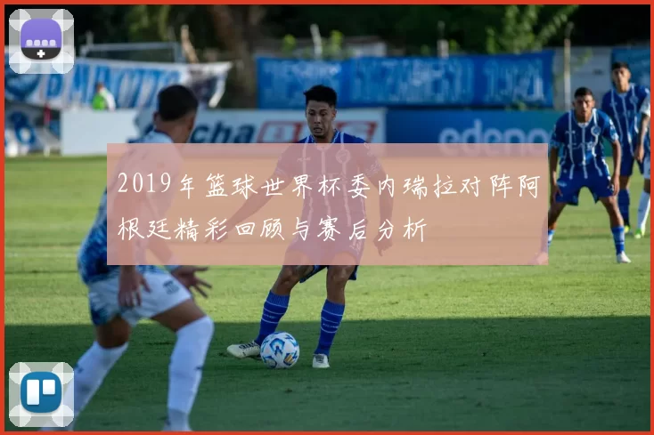 2019年篮球世界杯委内瑞拉对阵阿根廷精彩回顾与赛后分析