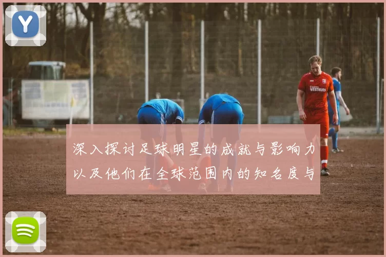 深入探讨足球明星的成就与影响力以及他们在全球范围内的知名度与影响