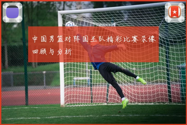 中国男篮对阵国王队精彩比赛录像回顾与分析