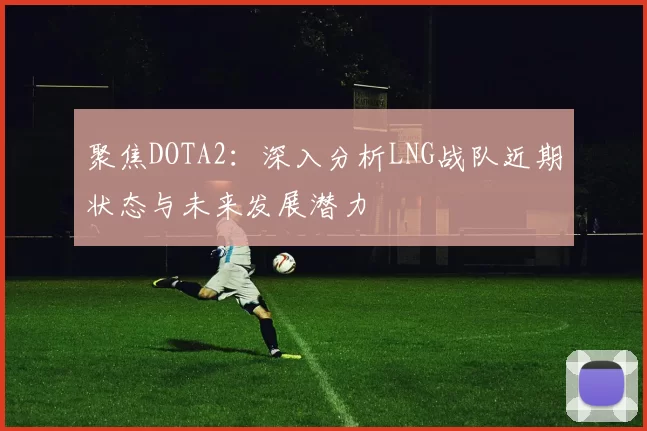 聚焦DOTA2：深入分析LNG战队近期状态与未来发展潜力