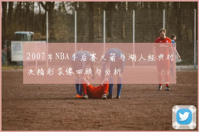 2007年NBA季后赛火箭与湖人经典对决精彩录像回顾与分析
